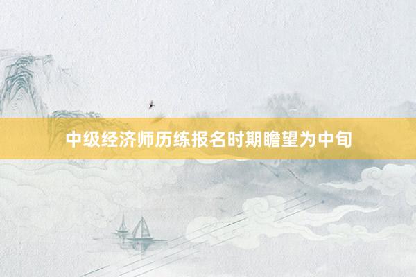中级经济师历练报名时期瞻望为中旬