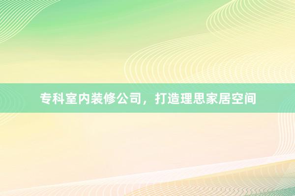 专科室内装修公司,打造理思家居空间
