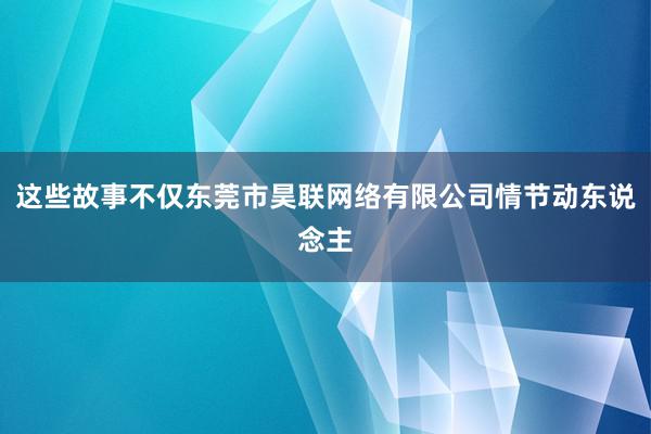 这些故事不仅东莞市昊联网络有限公司情节动东说念主